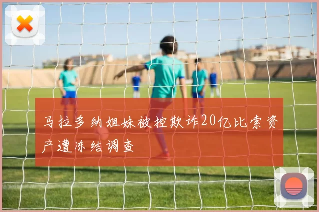 马拉多纳姐妹被控欺诈20亿比索资产遭冻结调查