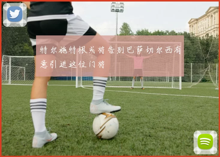 特尔施特根或将告别巴萨切尔西有意引进这位门将