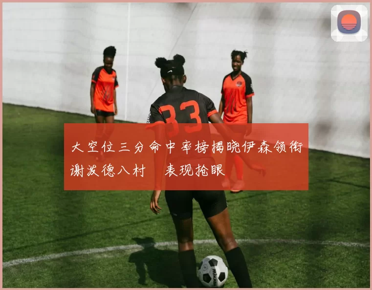 大空位三分命中率榜揭晓伊森领衔谢泼德八村塁表现抢眼