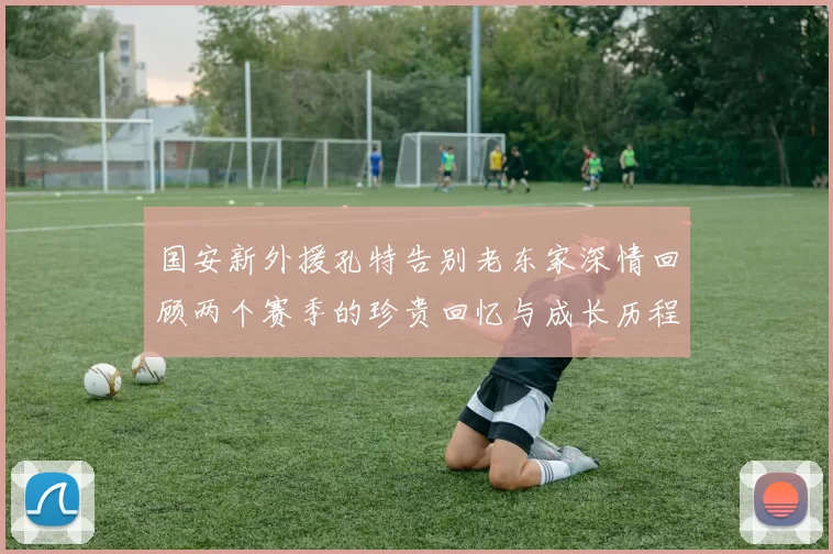 国安新外援孔特告别老东家深情回顾两个赛季的珍贵回忆与成长历程