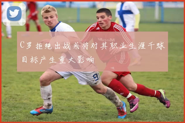 C罗拒绝出战或将对其职业生涯千球目标产生重大影响