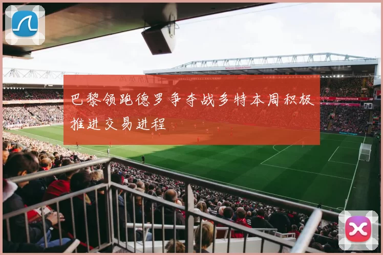 巴黎领跑德罗争夺战多特本周积极推进交易进程