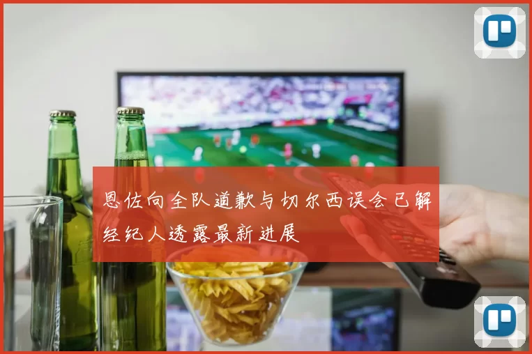 恩佐向全队道歉与切尔西误会已解经纪人透露最新进展