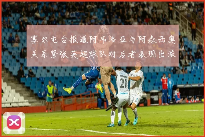 塞尔电台报道阿韦洛亚与阿森西奥关系紧张英超球队对后者表现出浓厚兴趣