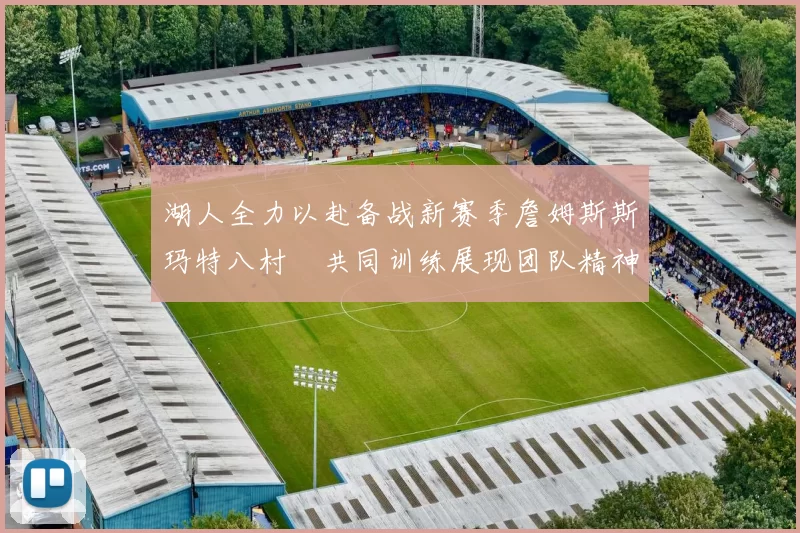 湖人全力以赴备战新赛季詹姆斯斯玛特八村塁共同训练展现团队精神