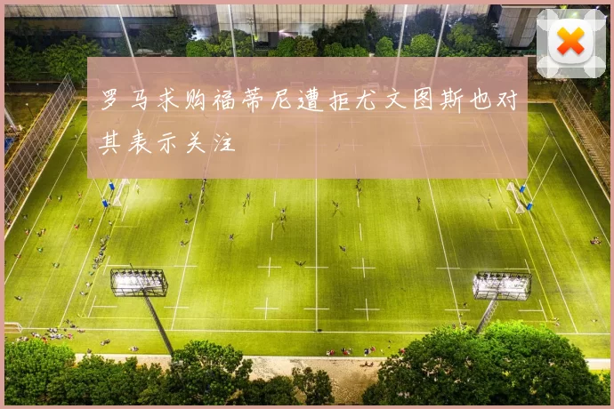 罗马求购福蒂尼遭拒尤文图斯也对其表示关注