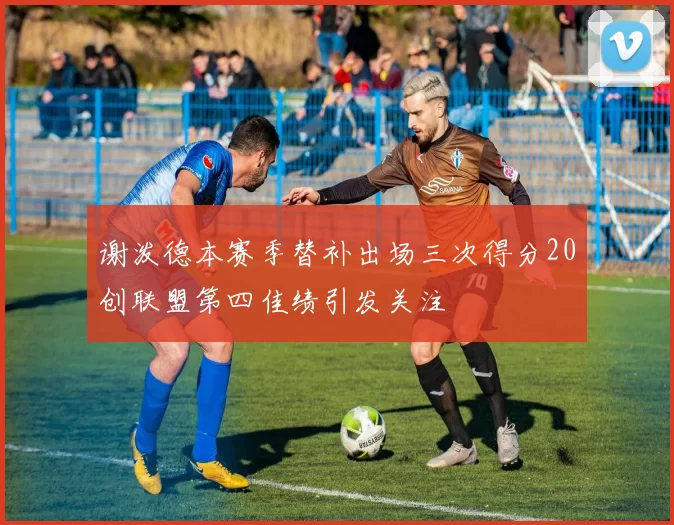 谢泼德本赛季替补出场三次得分20创联盟第四佳绩引发关注