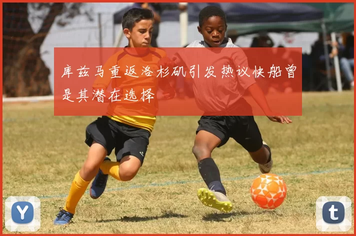 库兹马重返洛杉矶引发热议快船曾是其潜在选择