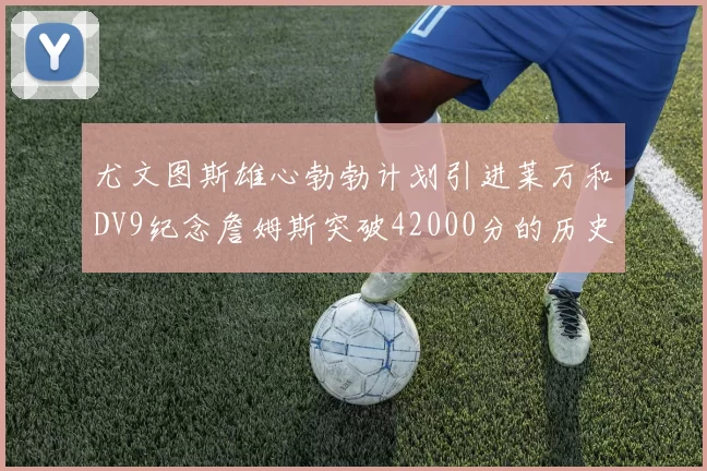 尤文图斯雄心勃勃计划引进莱万和DV9纪念詹姆斯突破42000分的历史时刻