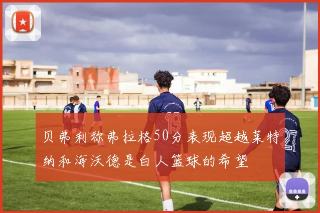 贝弗利称弗拉格50分表现超越莱特纳和海沃德是白人篮球的希望