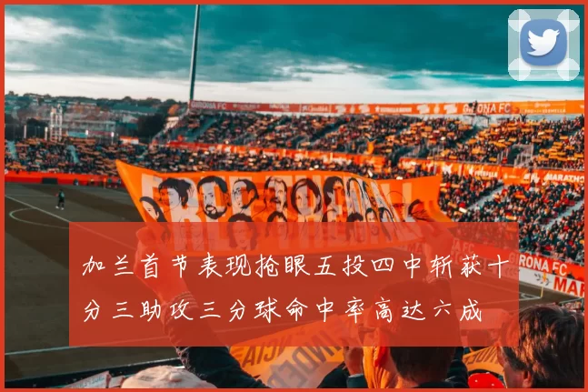 加兰首节表现抢眼五投四中斩获十分三助攻三分球命中率高达六成