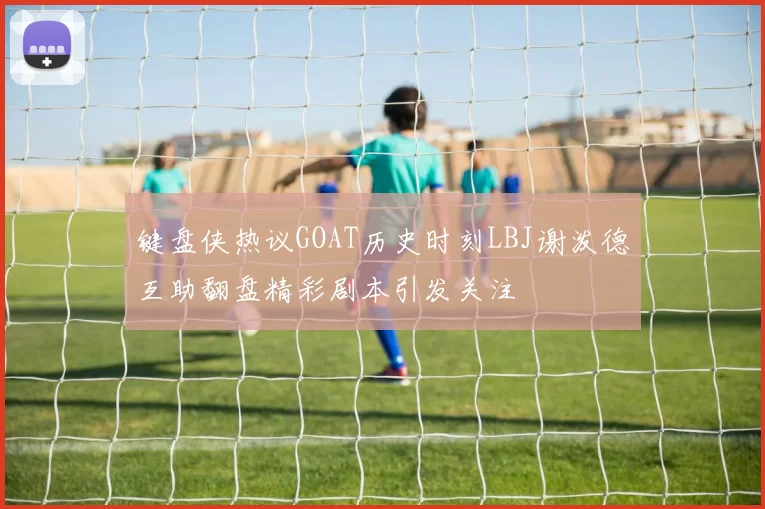 键盘侠热议GOAT历史时刻LBJ谢泼德互助翻盘精彩剧本引发关注
