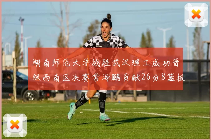湖南师范大学战胜武汉理工成功晋级西南区决赛常海鹏贡献26分8篮板韩雨琛得21分