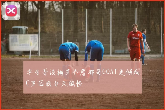 字母哥谈梅罗乔詹都是GOAT更倾向C罗因我非天赋怪