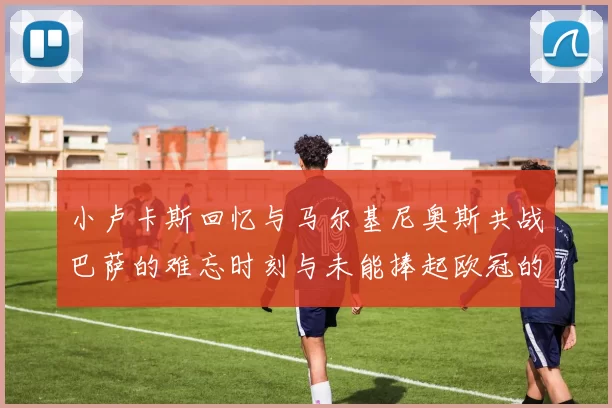 小卢卡斯回忆与马尔基尼奥斯共战巴萨的难忘时刻与未能捧起欧冠的遗憾