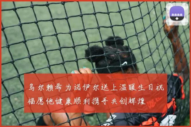 乌尔赖希为诺伊尔送上温暖生日祝福愿他健康顺利携手共创辉煌