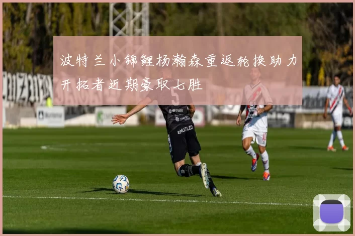 波特兰小锦鲤杨瀚森重返轮换助力开拓者近期豪取七胜