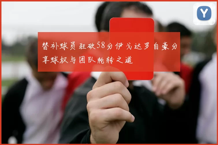 替补球员狂砍58分伊戈达罗自豪分享球权与团队轮转之道