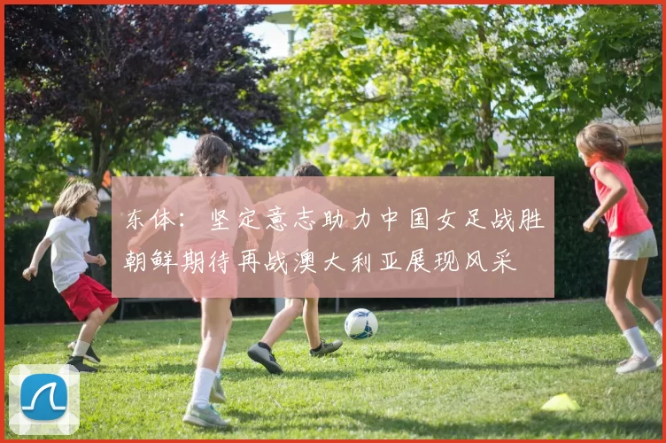 东体：坚定意志助力中国女足战胜朝鲜期待再战澳大利亚展现风采