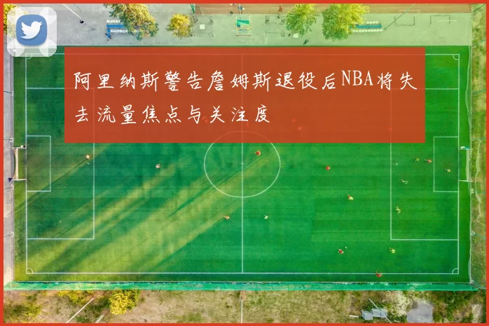 阿里纳斯警告詹姆斯退役后NBA将失去流量焦点与关注度