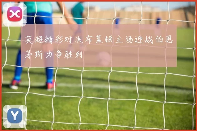 英超精彩对决布莱顿主场迎战伯恩茅斯力争胜利